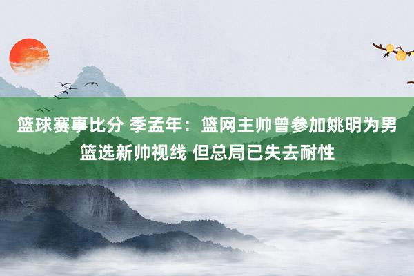 篮球赛事比分 季孟年：篮网主帅曾参加姚明为男篮选新帅视线 但总局已失去耐性