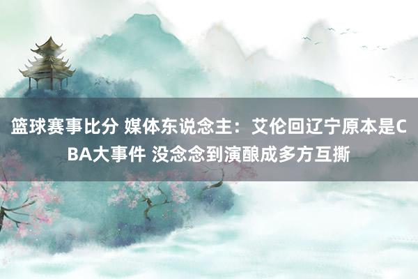 篮球赛事比分 媒体东说念主：艾伦回辽宁原本是CBA大事件 没念念到演酿成多方互撕