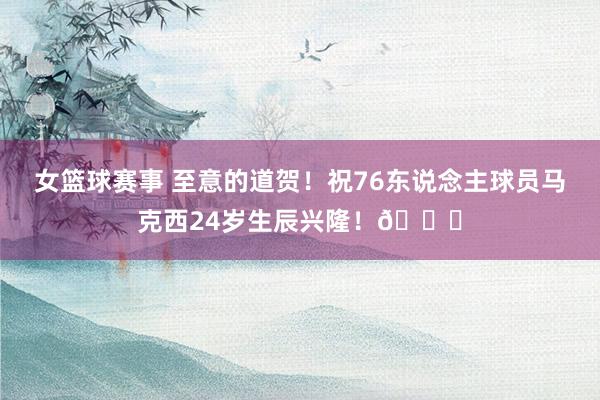 女篮球赛事 至意的道贺！祝76东说念主球员马克西24岁生辰兴隆！🎂