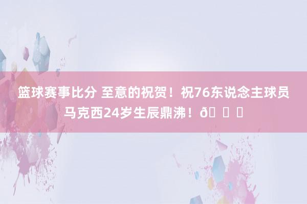 篮球赛事比分 至意的祝贺！祝76东说念主球员马克西24岁生辰鼎沸！🎂