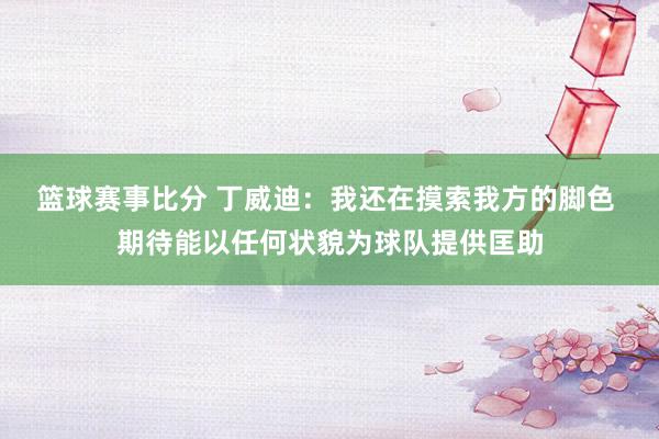 篮球赛事比分 丁威迪：我还在摸索我方的脚色 期待能以任何状貌为球队提供匡助