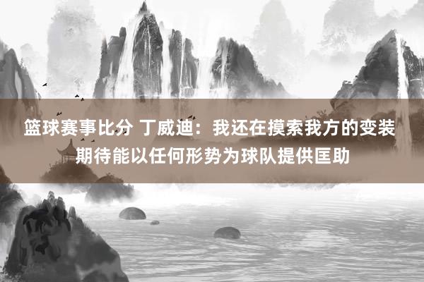 篮球赛事比分 丁威迪：我还在摸索我方的变装 期待能以任何形势为球队提供匡助