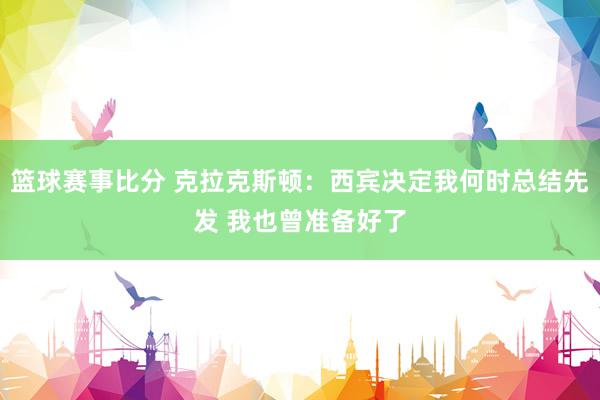 篮球赛事比分 克拉克斯顿：西宾决定我何时总结先发 我也曾准备好了