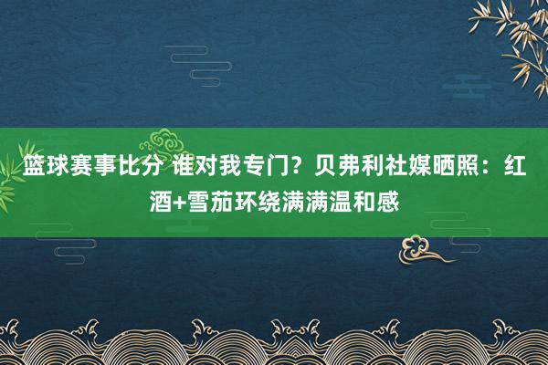 篮球赛事比分 谁对我专门？贝弗利社媒晒照：红酒+雪茄环绕满满温和感