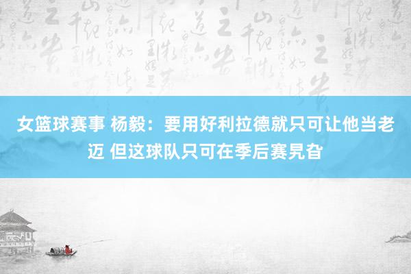 女篮球赛事 杨毅：要用好利拉德就只可让他当老迈 但这球队只可在季后赛旯旮