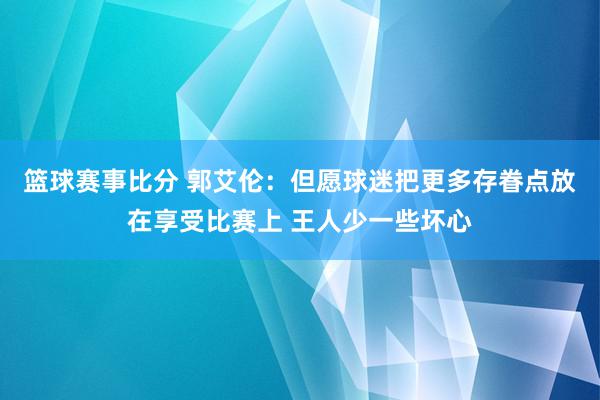 篮球赛事比分 郭艾伦：但愿球迷把更多存眷点放在享受比赛上 王人少一些坏心