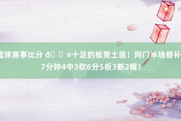 篮球赛事比分 😤十足的板凳土匪！阿门半场替补17分钟4中3砍6分5板3断2帽！