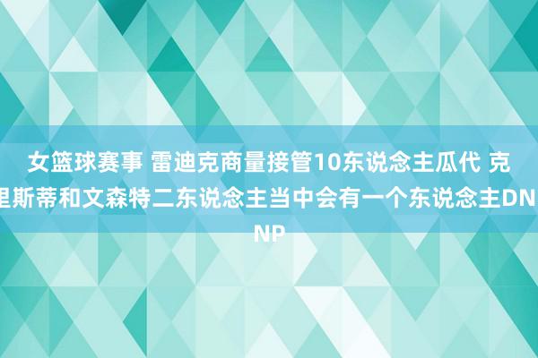 女篮球赛事 雷迪克商量接管10东说念主瓜代 克里斯蒂和文森特二东说念主当中会有一个东说念主DNP