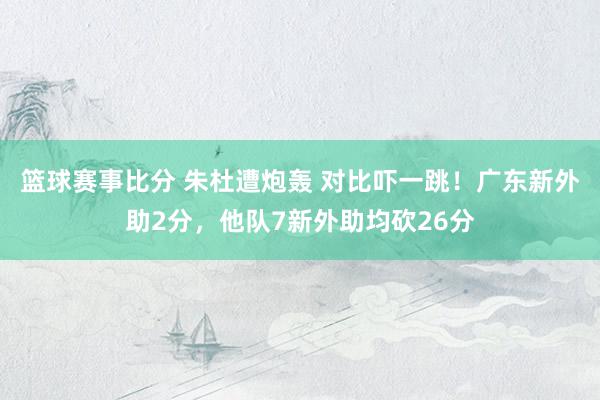 篮球赛事比分 朱杜遭炮轰 对比吓一跳！广东新外助2分，他队7新外助均砍26分