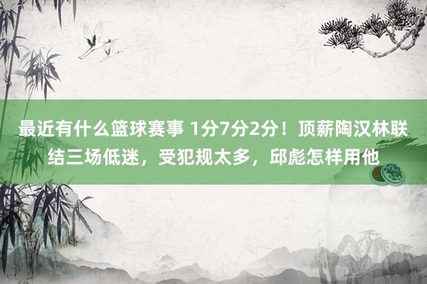 最近有什么篮球赛事 1分7分2分！顶薪陶汉林联结三场低迷，受犯规太多，邱彪怎样用他