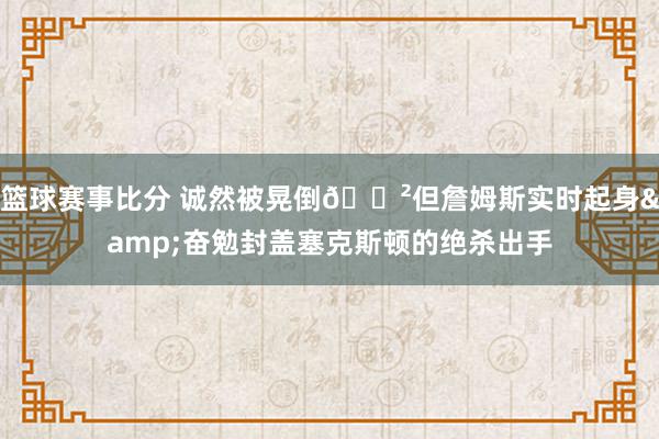 篮球赛事比分 诚然被晃倒😲但詹姆斯实时起身&奋勉封盖塞克斯顿的绝杀出手