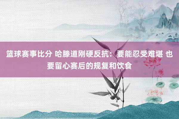 篮球赛事比分 哈滕道刚硬反抗：要能忍受难堪 也要留心赛后的规复和饮食