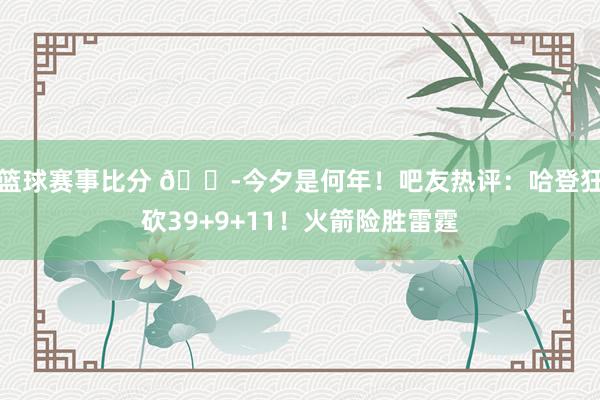 篮球赛事比分 😭今夕是何年！吧友热评：哈登狂砍39+9+11！火箭险胜雷霆