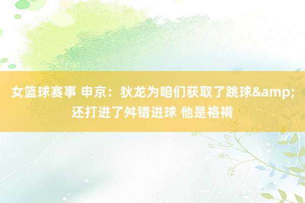 女篮球赛事 申京：狄龙为咱们获取了跳球&还打进了舛错进球 他是袼褙