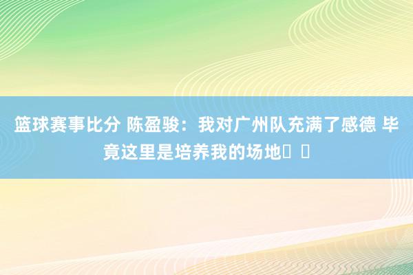 篮球赛事比分 陈盈骏：我对广州队充满了感德 毕竟这里是培养我的场地❤️