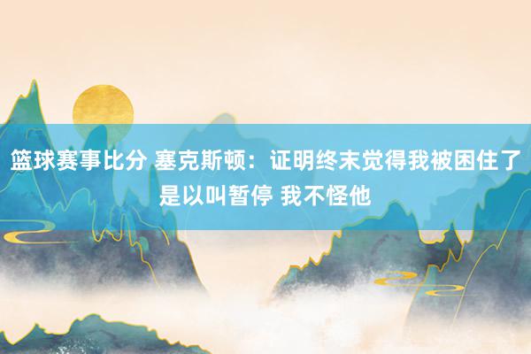 篮球赛事比分 塞克斯顿：证明终末觉得我被困住了是以叫暂停 我不怪他