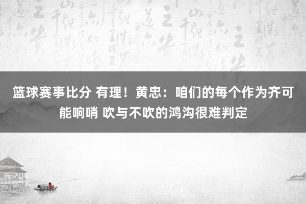 篮球赛事比分 有理！黄忠：咱们的每个作为齐可能响哨 吹与不吹的鸿沟很难判定