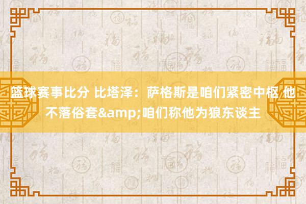 篮球赛事比分 比塔泽：萨格斯是咱们紧密中枢 他不落俗套&咱们称他为狼东谈主