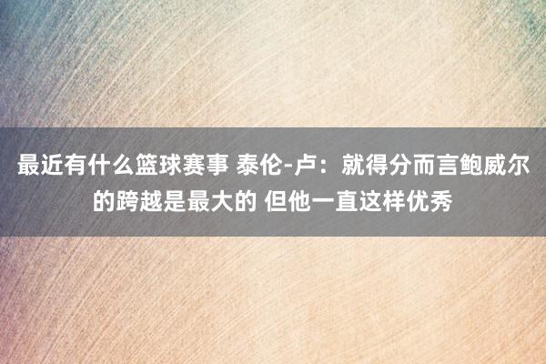 最近有什么篮球赛事 泰伦-卢：就得分而言鲍威尔的跨越是最大的 但他一直这样优秀