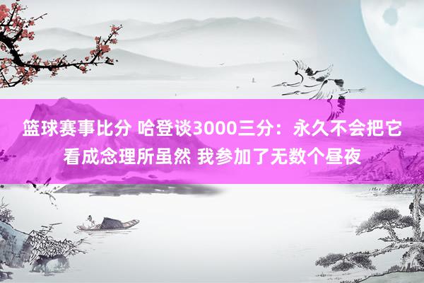 篮球赛事比分 哈登谈3000三分：永久不会把它看成念理所虽然 我参加了无数个昼夜