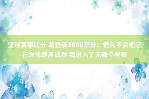 篮球赛事比分 哈登谈3000三分：恒久不会把它行为念理所诚然 我进入了无数个昼夜