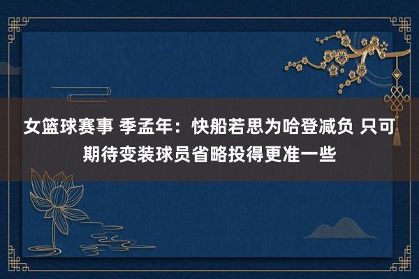 女篮球赛事 季孟年：快船若思为哈登减负 只可期待变装球员省略投得更准一些