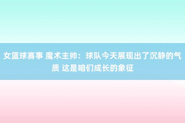 女篮球赛事 魔术主帅：球队今天展现出了沉静的气质 这是咱们成长的象征