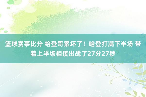 篮球赛事比分 给登哥累坏了！哈登打满下半场 带着上半场相接出战了27分27秒