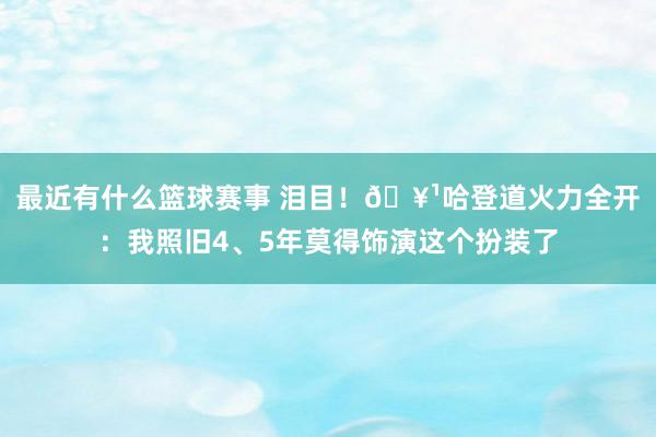 最近有什么篮球赛事 泪目！🥹哈登道火力全开：我照旧4、5年莫得饰演这个扮装了