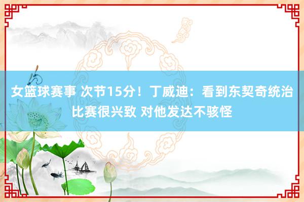 女篮球赛事 次节15分！丁威迪：看到东契奇统治比赛很兴致 对他发达不骇怪