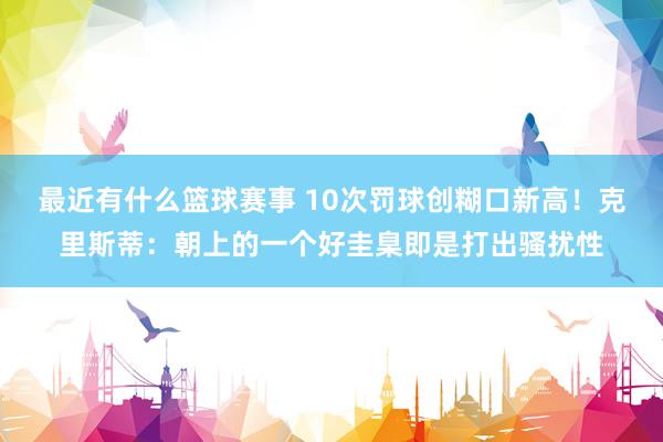 最近有什么篮球赛事 10次罚球创糊口新高！克里斯蒂：朝上的一个好圭臬即是打出骚扰性