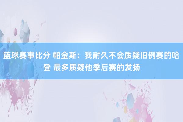 篮球赛事比分 帕金斯：我耐久不会质疑旧例赛的哈登 最多质疑他季后赛的发扬