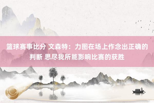 篮球赛事比分 文森特：力图在场上作念出正确的判断 思尽我所能影响比赛的获胜