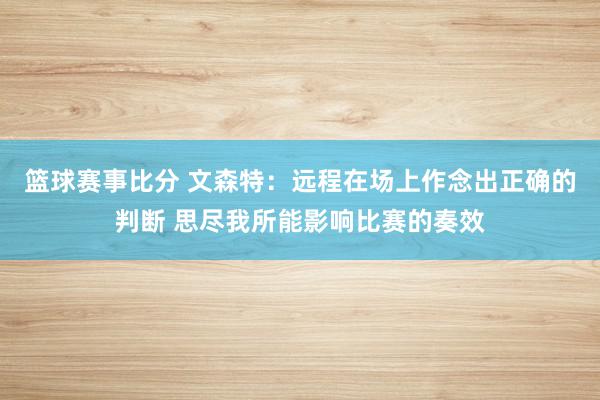 篮球赛事比分 文森特：远程在场上作念出正确的判断 思尽我所能影响比赛的奏效