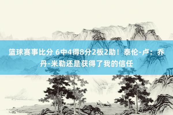 篮球赛事比分 6中4得8分2板2助！泰伦-卢：乔丹-米勒还是获得了我的信任