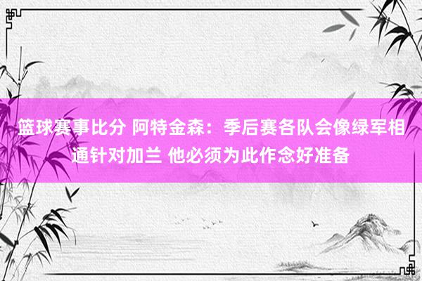 篮球赛事比分 阿特金森：季后赛各队会像绿军相通针对加兰 他必须为此作念好准备