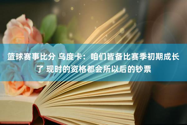 篮球赛事比分 乌度卡：咱们皆备比赛季初期成长了 现时的资格都会所以后的钞票