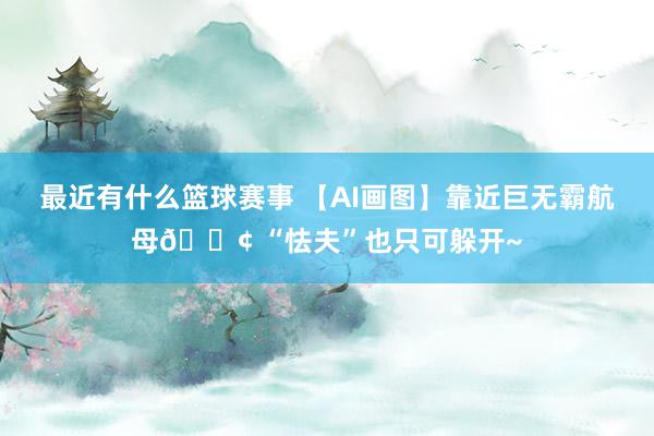 最近有什么篮球赛事 【AI画图】靠近巨无霸航母🚢 “怯夫”也只可躲开~