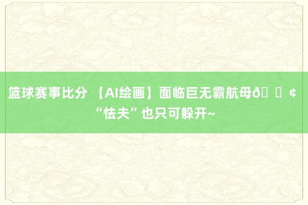 篮球赛事比分 【AI绘画】面临巨无霸航母🚢 “怯夫”也只可躲开~