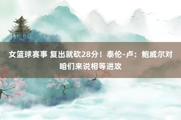 女篮球赛事 复出就砍28分！泰伦-卢：鲍威尔对咱们来说相等进攻