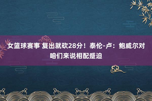 女篮球赛事 复出就砍28分！泰伦-卢：鲍威尔对咱们来说相配蹙迫