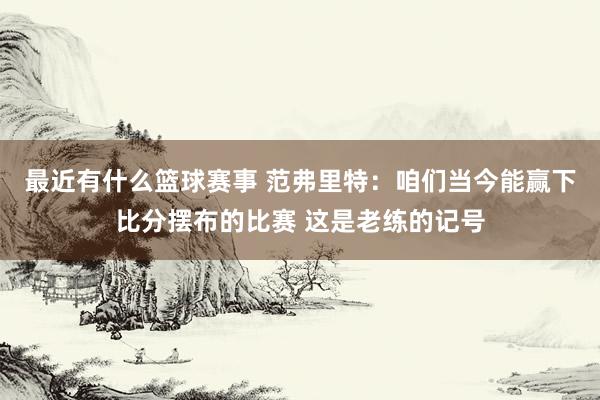 最近有什么篮球赛事 范弗里特：咱们当今能赢下比分摆布的比赛 这是老练的记号