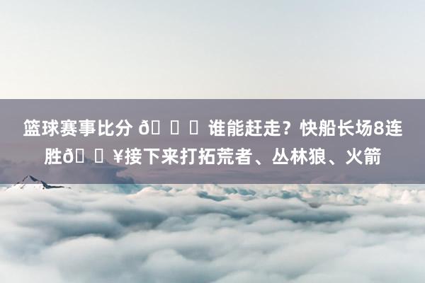 篮球赛事比分 😉谁能赶走？快船长场8连胜🔥接下来打拓荒者、丛林狼、火箭