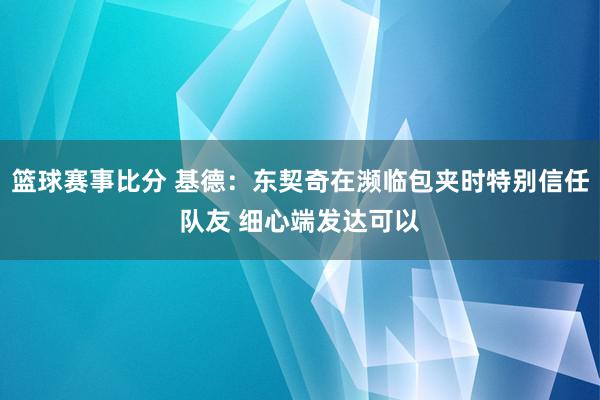 篮球赛事比分 基德：东契奇在濒临包夹时特别信任队友 细心端发达可以