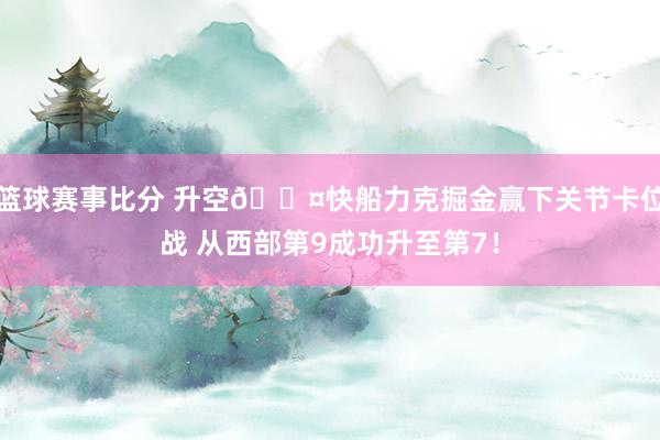 篮球赛事比分 升空😤快船力克掘金赢下关节卡位战 从西部第9成功升至第7！