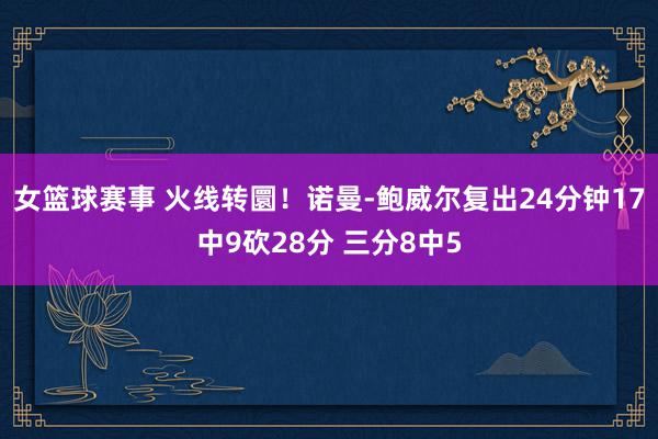 女篮球赛事 火线转圜！诺曼-鲍威尔复出24分钟17中9砍28分 三分8中5