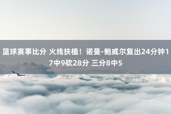 篮球赛事比分 火线扶植！诺曼-鲍威尔复出24分钟17中9砍28分 三分8中5