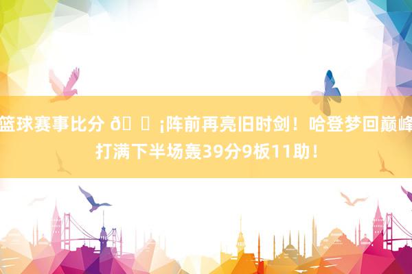 篮球赛事比分 🗡阵前再亮旧时剑！哈登梦回巅峰打满下半场轰39分9板11助！