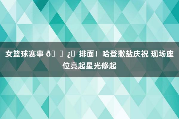 女篮球赛事 🐿️排面！哈登撒盐庆祝 现场座位亮起星光修起