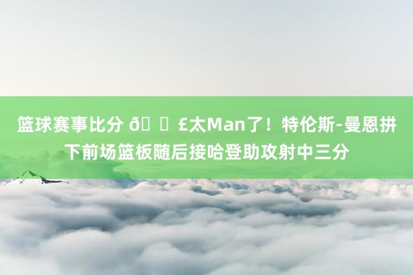 篮球赛事比分 💣太Man了！特伦斯-曼恩拼下前场篮板随后接哈登助攻射中三分